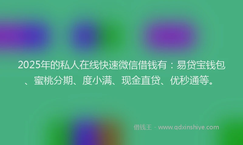 2025年的私人在线快速微信借钱有：易贷宝钱包、蜜桃分期、度小满、现金直贷、优秒通等。