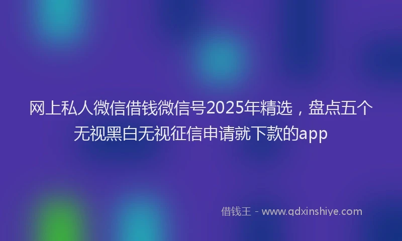 网上私人微信借钱微信号2025年精选，盘点五个无视黑白无视征信申请就下款的app