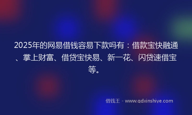 2025年的网易借钱容易下款吗有：借款宝快融通、掌上财富、借贷宝快易、新一花、闪贷速借宝等。