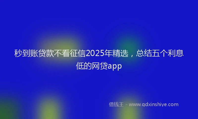 秒到账贷款不看征信2025年精选，总结五个利息低的网贷app