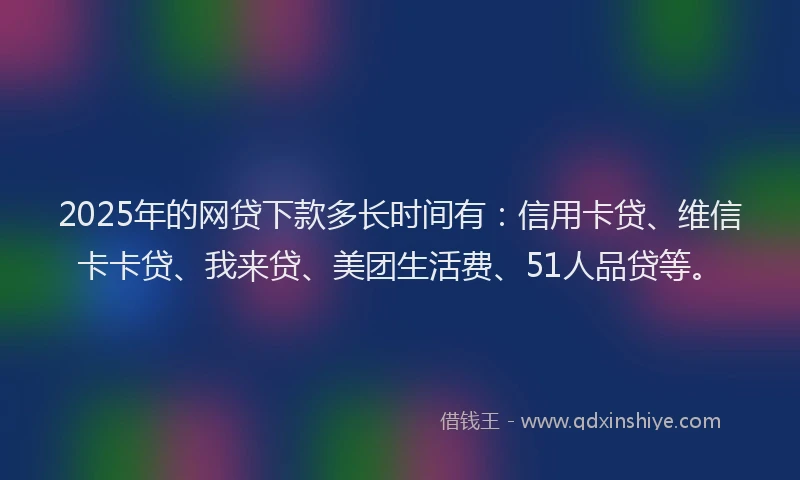 2025年的网贷下款多长时间有：信用卡贷、维信卡卡贷、我来贷、美团生活费、51人品贷等。