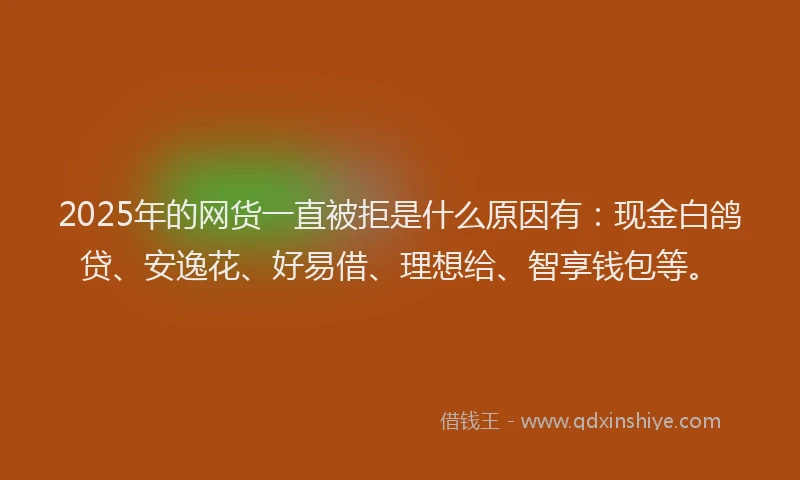 2025年的网货一直被拒是什么原因有：现金白鸽贷、安逸花、好易借、理想给、智享钱包等。