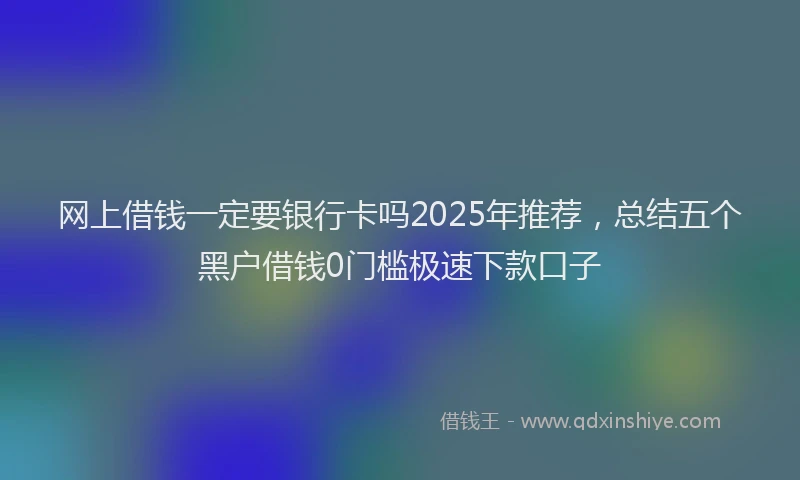 网上借钱一定要银行卡吗2025年推荐，总结五个黑户借钱0门槛极速下款口子