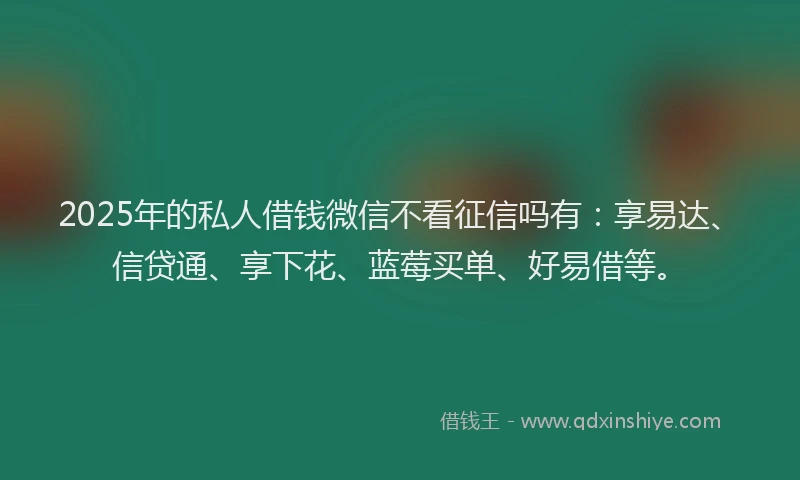 2025年的私人借钱微信不看征信吗有：享易达、信贷通、享下花、蓝莓买单、好易借等。