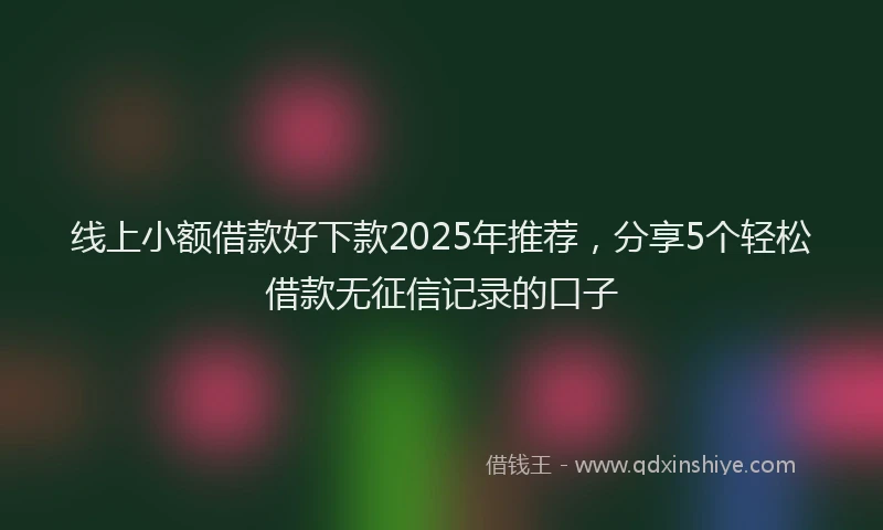 线上小额借款好下款2025年推荐，分享5个轻松借款无征信记录的口子