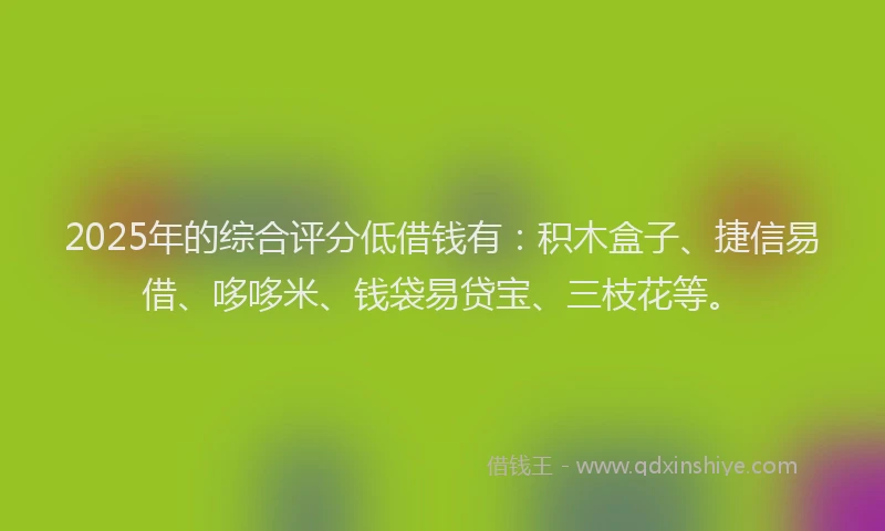 2025年的综合评分低借钱有：积木盒子、捷信易借、哆哆米、钱袋易贷宝、三枝花等。