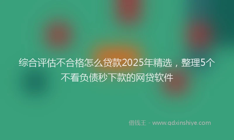 综合评估不合格怎么贷款2025年精选，整理5个不看负债秒下款的网贷软件