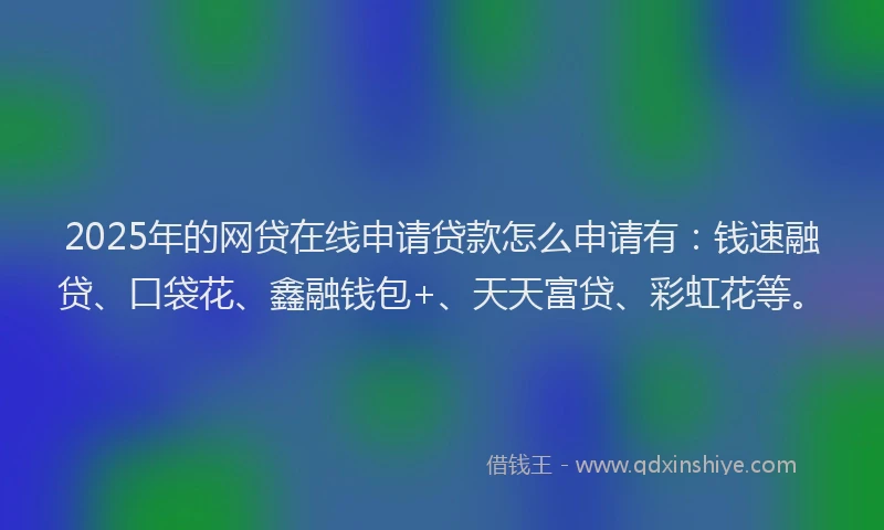 2025年的网贷在线申请贷款怎么申请有：钱速融贷、口袋花、鑫融钱包+、天天富贷、彩虹花等。