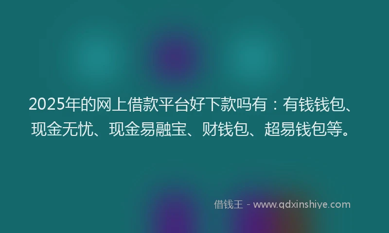 2025年的网上借款平台好下款吗有：有钱钱包、现金无忧、现金易融宝、财钱包、超易钱包等。