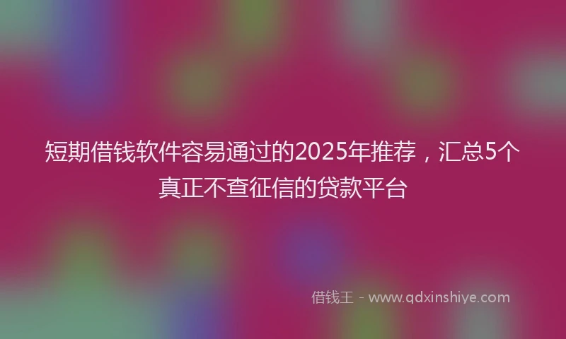 短期借钱软件容易通过的2025年推荐，汇总5个真正不查征信的贷款平台