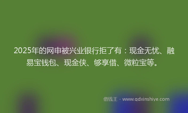 2025年的网申被兴业银行拒了有：现金无忧、融易宝钱包、现金侠、够享借、微粒宝等。