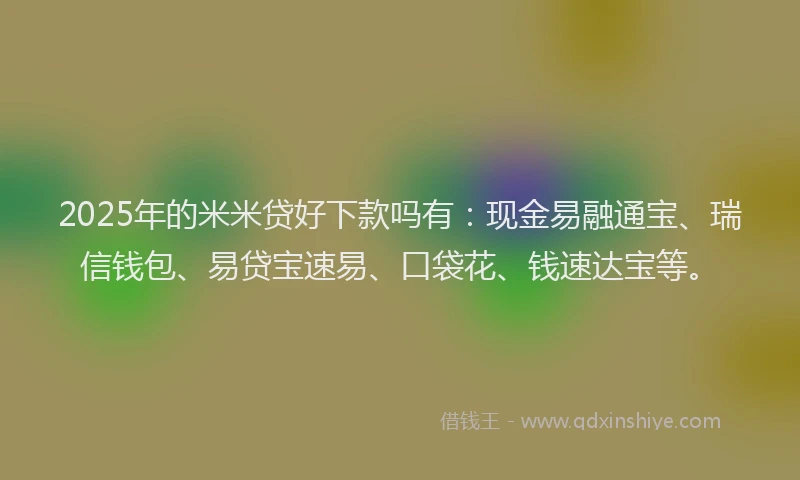2025年的米米贷好下款吗有：现金易融通宝、瑞信钱包、易贷宝速易、口袋花、钱速达宝等。