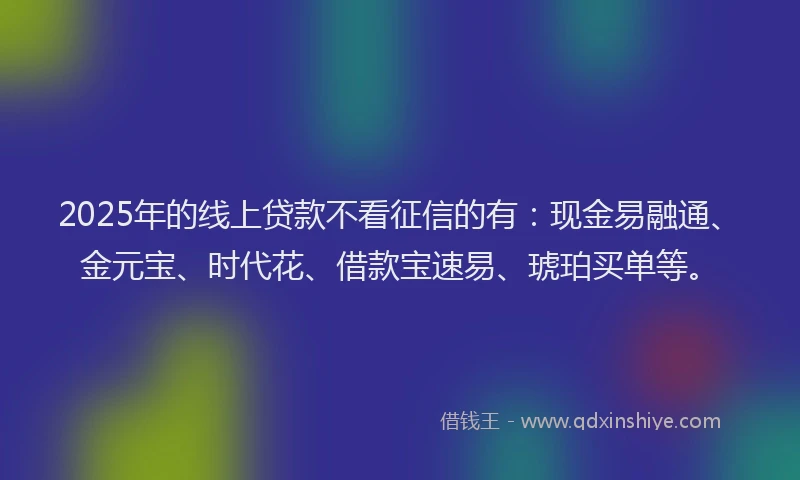2025年的线上贷款不看征信的有：现金易融通、金元宝、时代花、借款宝速易、琥珀买单等。