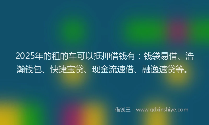 2025年的租的车可以抵押借钱有：钱袋易借、浩瀚钱包、快捷宝贷、现金流速借、融逸速贷等。