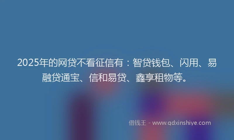 2025年的网贷不看征信有：智贷钱包、闪用、易融贷通宝、信和易贷、鑫享租物等。