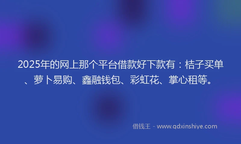 2025年的网上那个平台借款好下款有：桔子买单、萝卜易购、鑫融钱包、彩虹花、掌心租等。