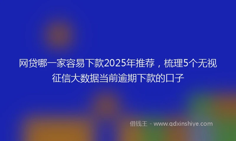 网贷哪一家容易下款2025年推荐，梳理5个无视征信大数据当前逾期下款的口子