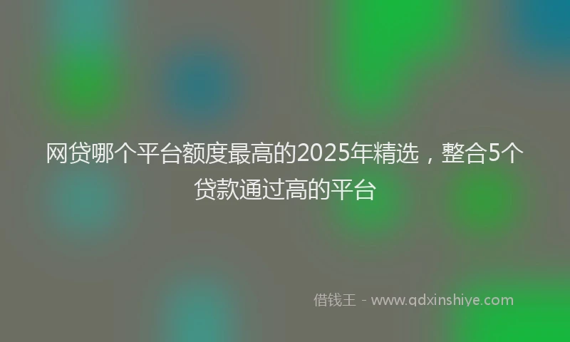 网贷哪个平台额度最高的2025年精选，整合5个贷款通过高的平台