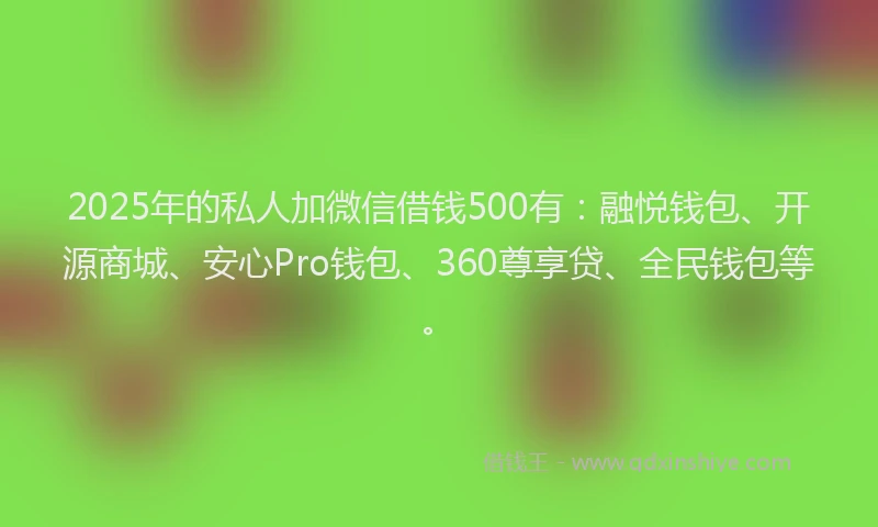 2025年的私人加微信借钱500有：融悦钱包、开源商城、安心Pro钱包、360尊享贷、全民钱包等。