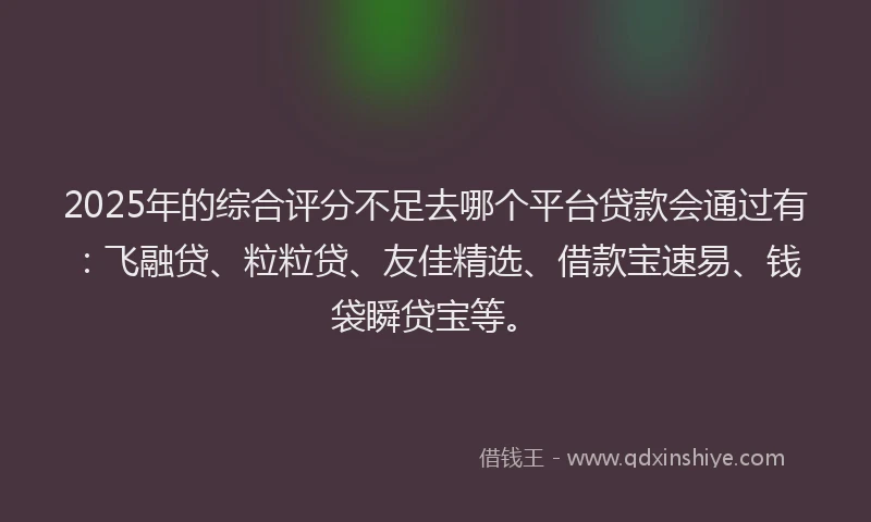 2025年的综合评分不足去哪个平台贷款会通过有：飞融贷、粒粒贷、友佳精选、借款宝速易、钱袋瞬贷宝等。