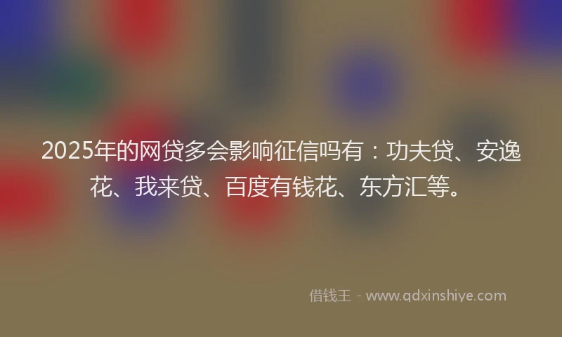 2025年的网贷多会影响征信吗有：功夫贷、安逸花、我来贷、百度有钱花、东方汇等。