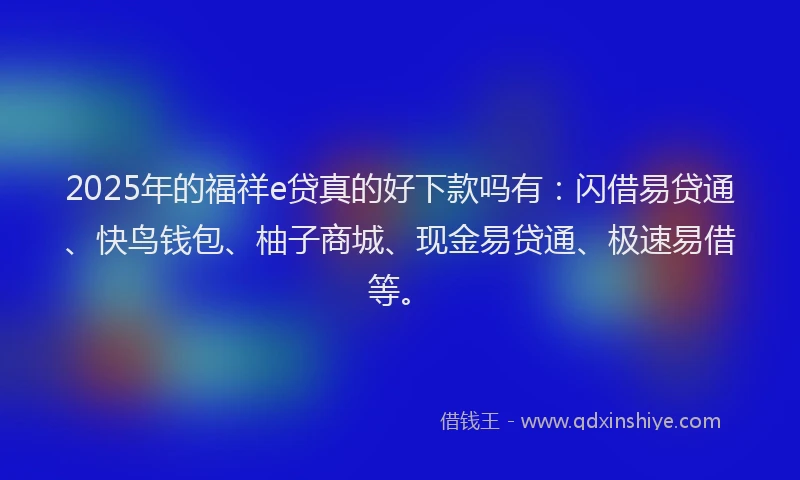 2025年的福祥e贷真的好下款吗有：闪借易贷通、快鸟钱包、柚子商城、现金易贷通、极速易借等。