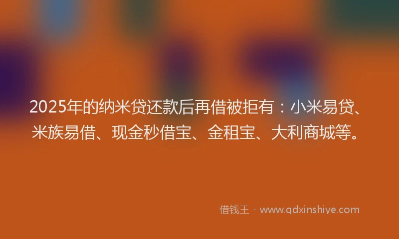2025年的纳米贷还款后再借被拒有：小米易贷、米族易借、现金秒借宝、金租宝、大利商城等。