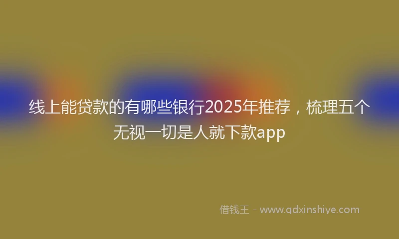 线上能贷款的有哪些银行2025年推荐，梳理五个无视一切是人就下款app