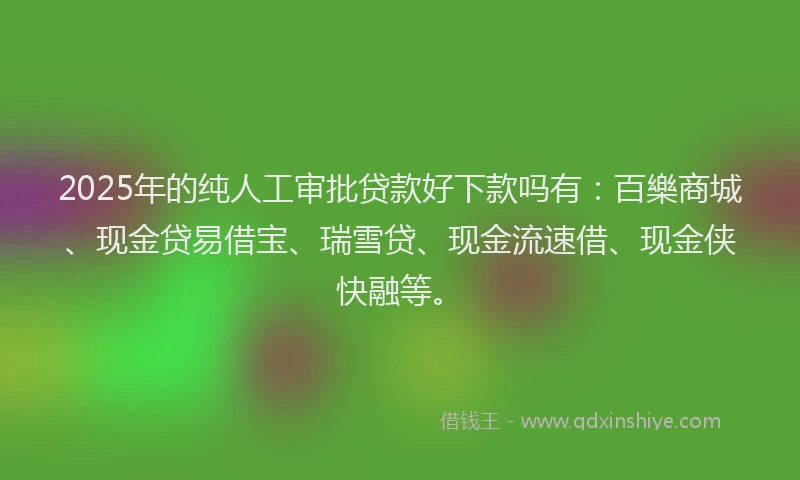 2025年的纯人工审批贷款好下款吗有：百樂商城、现金贷易借宝、瑞雪贷、现金流速借、现金侠快融等。