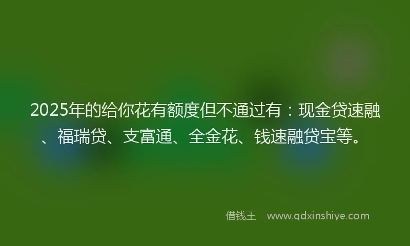 2025年的给你花有额度但不通过有：现金贷速融、福瑞贷、支富通、全金花、钱速融贷宝等。