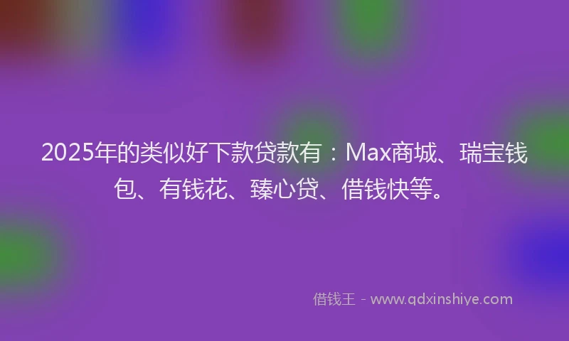 2025年的类似好下款贷款有：Max商城、瑞宝钱包、有钱花、臻心贷、借钱快等。