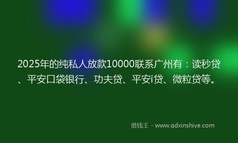 2025年的纯私人放款10000联系广州有：读秒贷、平安口袋银行、功夫贷、平安i贷、微粒贷等。