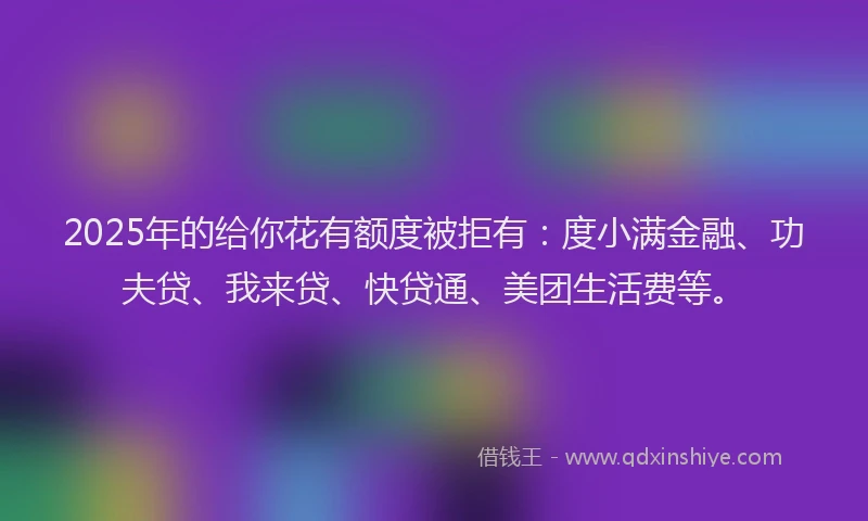 2025年的给你花有额度被拒有：度小满金融、功夫贷、我来贷、快贷通、美团生活费等。