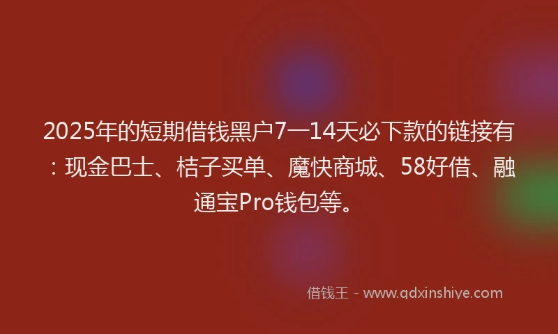 2025年的短期借钱黑户7一14天必下款的链接有：现金巴士、桔子买单、魔快商城、58好借、融通宝Pro钱包等。
