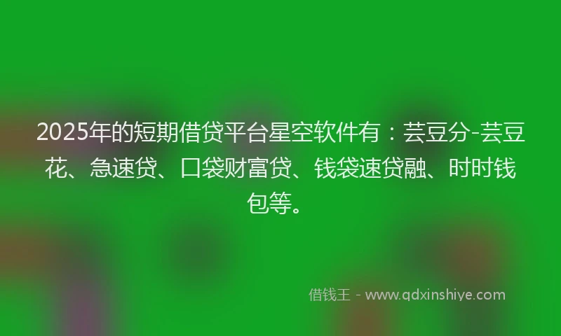 2025年的短期借贷平台星空软件有：芸豆分-芸豆花、急速贷、口袋财富贷、钱袋速贷融、时时钱包等。