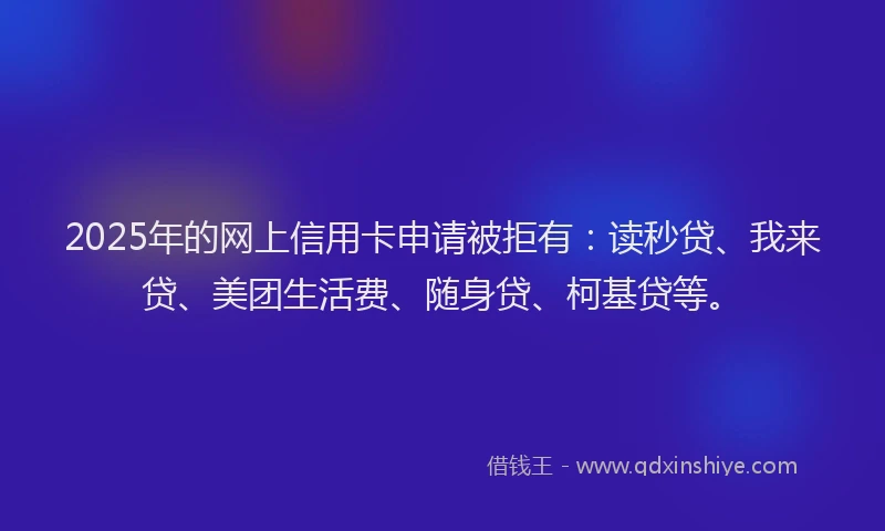 2025年的网上信用卡申请被拒有：读秒贷、我来贷、美团生活费、随身贷、柯基贷等。