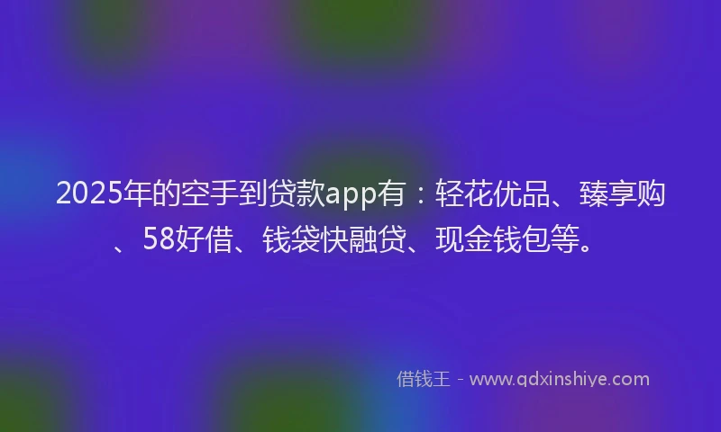 2025年的空手到贷款app有：轻花优品、臻享购、58好借、钱袋快融贷、现金钱包等。