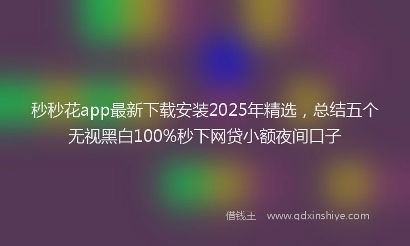 秒秒花app最新下载安装2025年精选，总结五个无视黑白100%秒下网贷小额夜间口子
