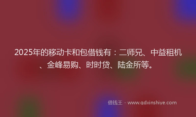 2025年的移动卡和包借钱有：二师兄、中益租机、金峰易购、时时贷、陆金所等。