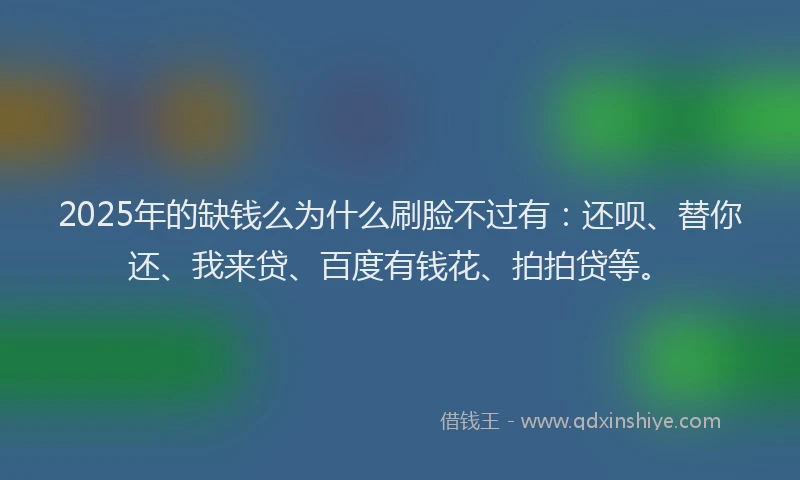 2025年的缺钱么为什么刷脸不过有：还呗、替你还、我来贷、百度有钱花、拍拍贷等。