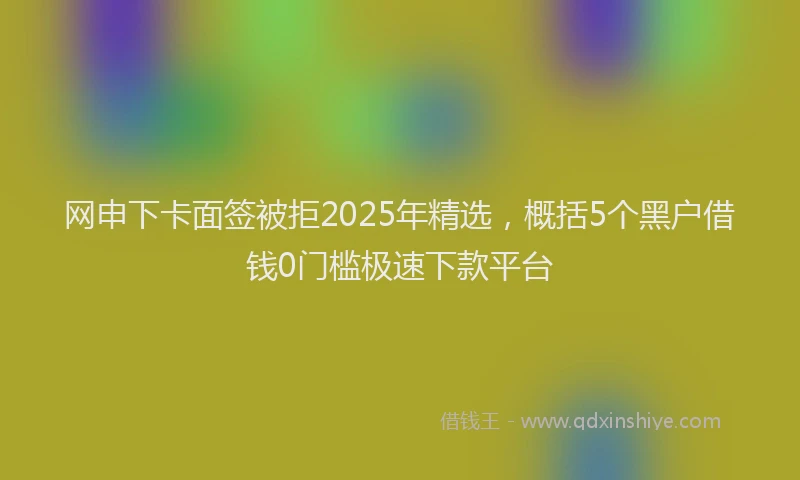 网申下卡面签被拒2025年精选，概括5个黑户借钱0门槛极速下款平台