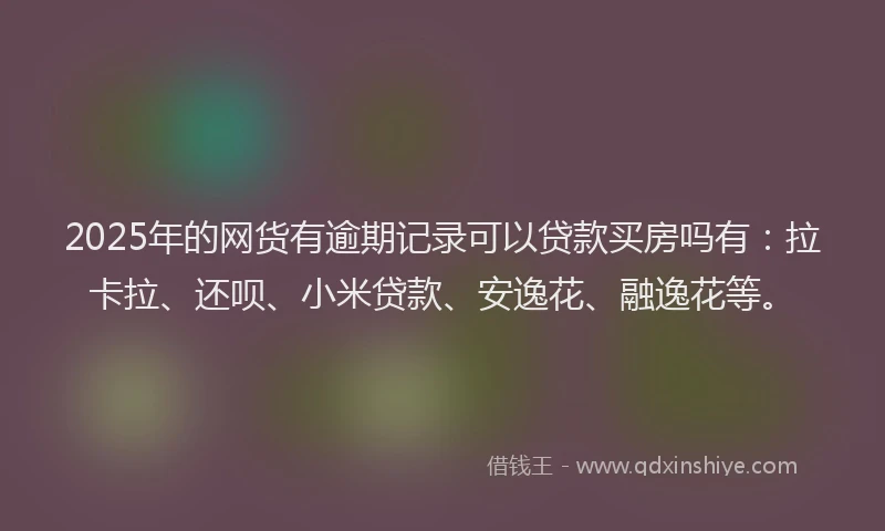 2025年的网货有逾期记录可以贷款买房吗有：拉卡拉、还呗、小米贷款、安逸花、融逸花等。