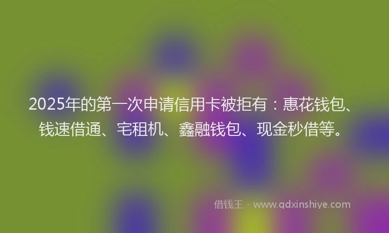 2025年的第一次申请信用卡被拒有：惠花钱包、钱速借通、宅租机、鑫融钱包、现金秒借等。