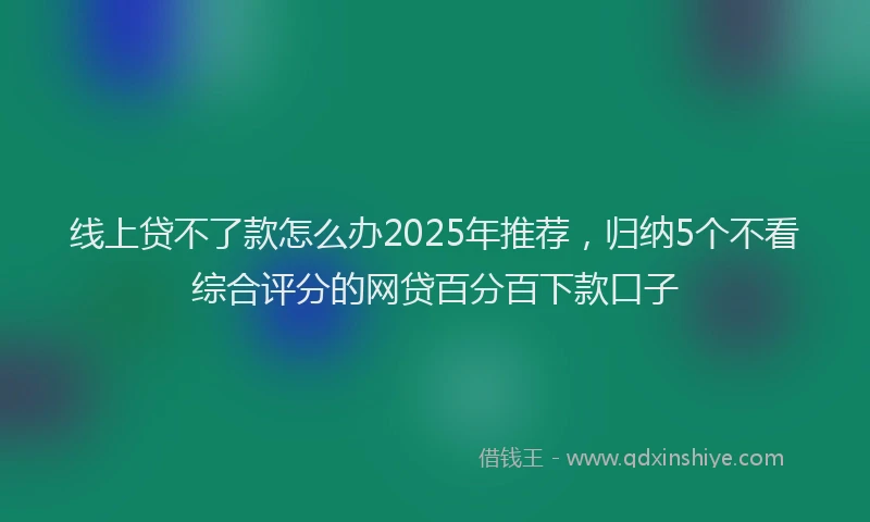 线上贷不了款怎么办2025年推荐，归纳5个不看综合评分的网贷百分百下款口子