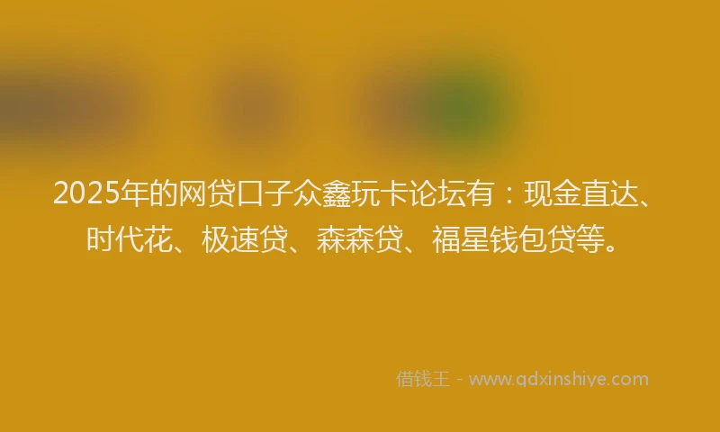 2025年的网贷口子众鑫玩卡论坛有：现金直达、时代花、极速贷、森森贷、福星钱包贷等。
