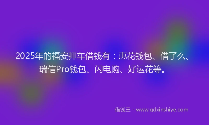 2025年的福安押车借钱有：惠花钱包、借了么、瑞信Pro钱包、闪电购、好运花等。