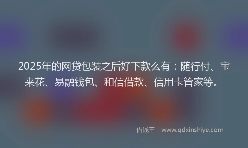 2025年的网贷包装之后好下款么有：随行付、宝来花、易融钱包、和信借款、信用卡管家等。