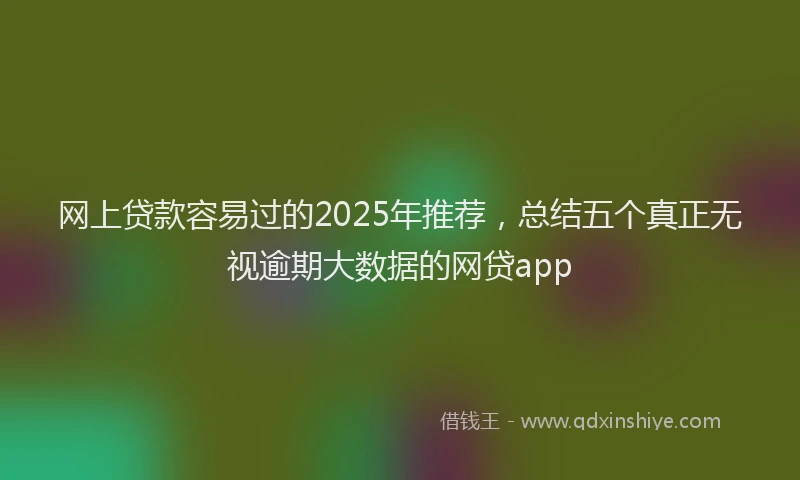网上贷款容易过的2025年推荐，总结五个真正无视逾期大数据的网贷app
