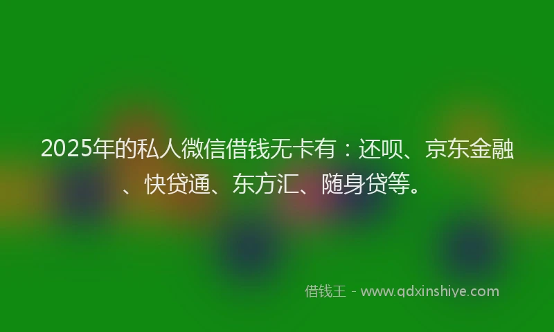 2025年的私人微信借钱无卡有：还呗、京东金融、快贷通、东方汇、随身贷等。