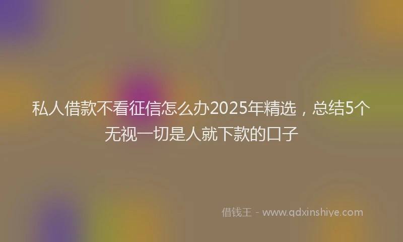 私人借款不看征信怎么办2025年精选，总结5个无视一切是人就下款的口子